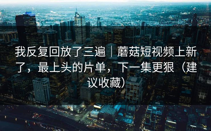 我反复回放了三遍｜蘑菇短视频上新了，最上头的片单，下一集更狠（建议收藏）