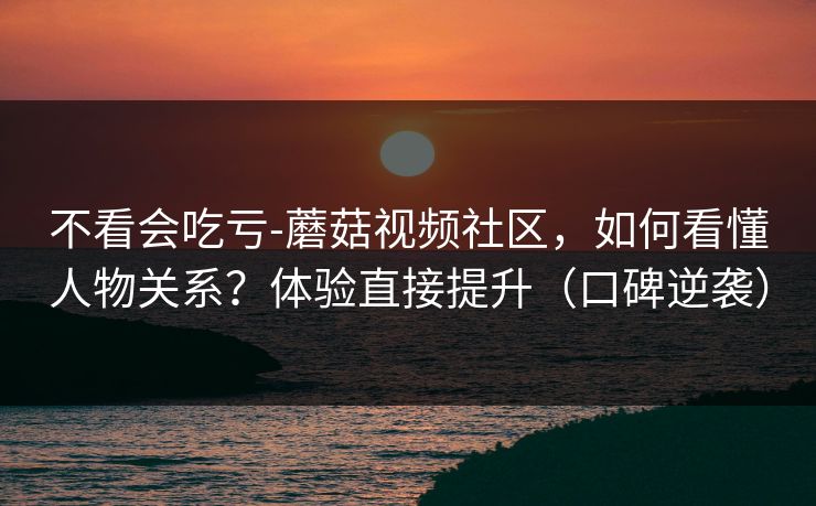 不看会吃亏-蘑菇视频社区，如何看懂人物关系？体验直接提升（口碑逆袭）