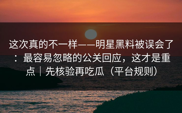 这次真的不一样——明星黑料被误会了：最容易忽略的公关回应，这才是重点｜先核验再吃瓜（平台规则）