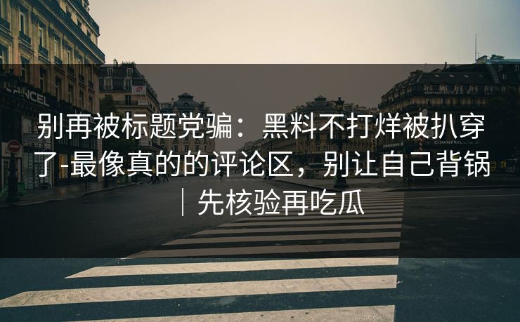 别再被标题党骗：黑料不打烊被扒穿了-最像真的的评论区，别让自己背锅｜先核验再吃瓜