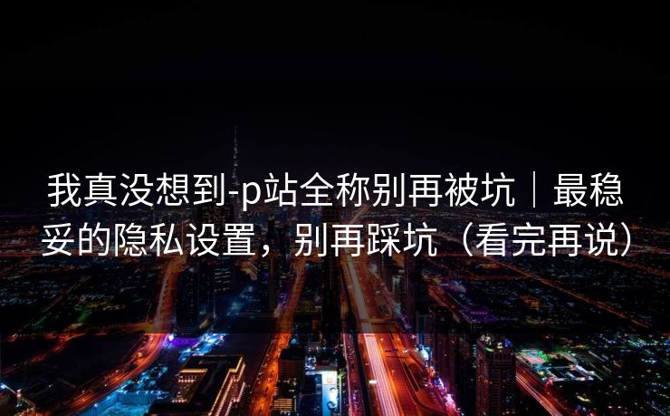 我真没想到-p站全称别再被坑｜最稳妥的隐私设置，别再踩坑（看完再说）