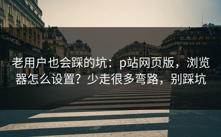 老用户也会踩的坑：p站网页版，浏览器怎么设置？少走很多弯路，别踩坑