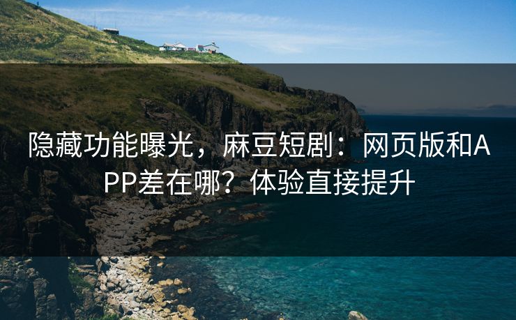 隐藏功能曝光，麻豆短剧：网页版和APP差在哪？体验直接提升