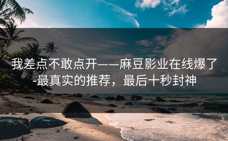 我差点不敢点开——麻豆影业在线爆了-最真实的推荐，最后十秒封神