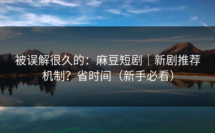 被误解很久的：麻豆短剧｜新剧推荐机制？省时间（新手必看）