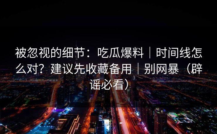 被忽视的细节：吃瓜爆料｜时间线怎么对？建议先收藏备用｜别网暴（辟谣必看）