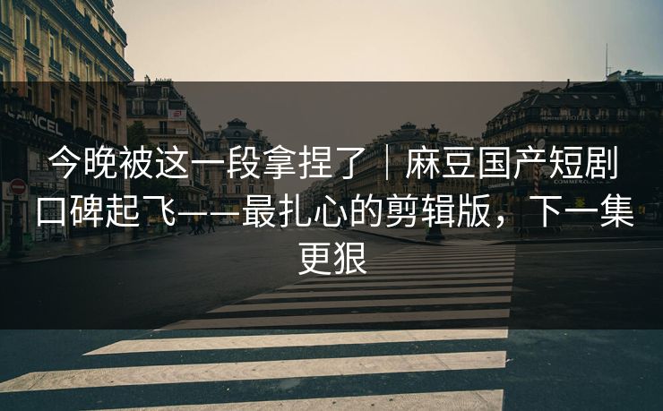 今晚被这一段拿捏了｜麻豆国产短剧口碑起飞——最扎心的剪辑版，下一集更狠