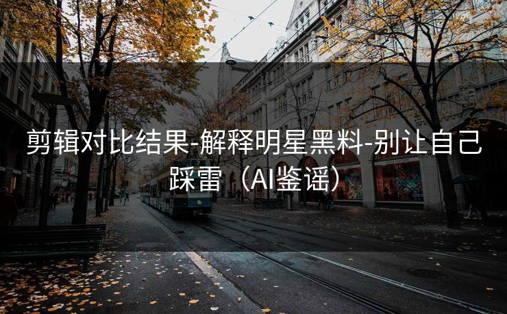 剪辑对比结果-解释明星黑料-别让自己踩雷（AI鉴谣）