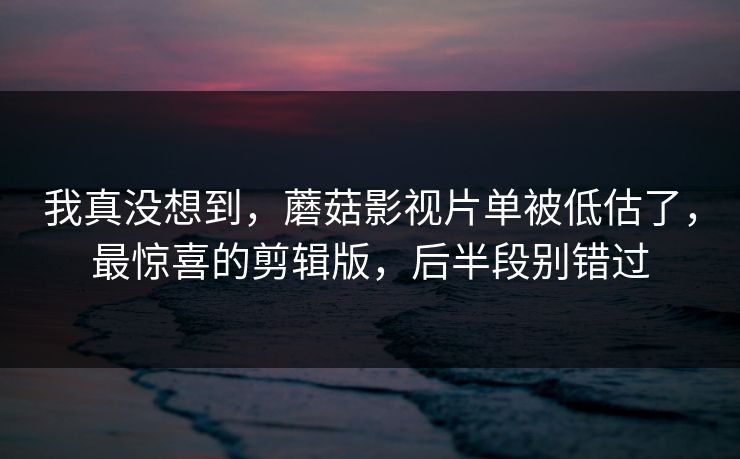 我真没想到，蘑菇影视片单被低估了，最惊喜的剪辑版，后半段别错过