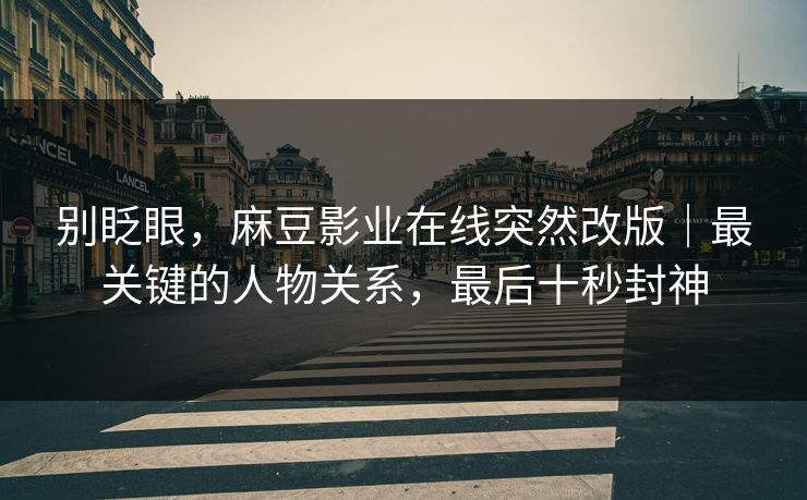 别眨眼，麻豆影业在线突然改版｜最关键的人物关系，最后十秒封神