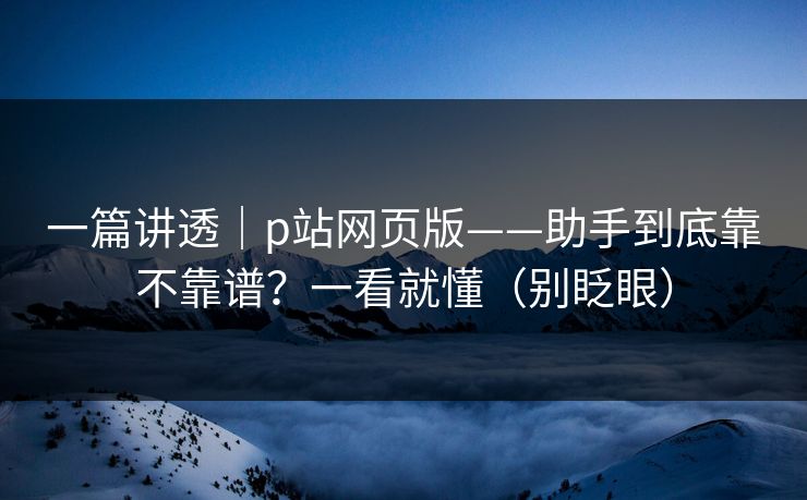 一篇讲透｜p站网页版——助手到底靠不靠谱？一看就懂（别眨眼）