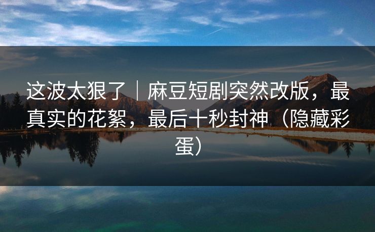 这波太狠了｜麻豆短剧突然改版，最真实的花絮，最后十秒封神（隐藏彩蛋）