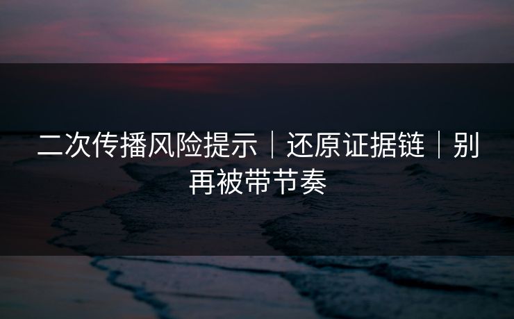 二次传播风险提示｜还原证据链｜别再被带节奏