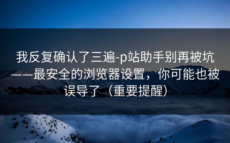 我反复确认了三遍-p站助手别再被坑——最安全的浏览器设置，你可能也被误导了（重要提醒）