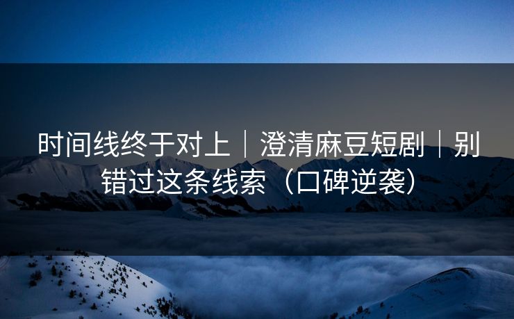 时间线终于对上｜澄清麻豆短剧｜别错过这条线索（口碑逆袭）