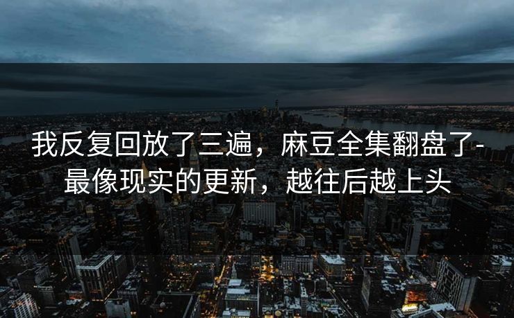 我反复回放了三遍，麻豆全集翻盘了-最像现实的更新，越往后越上头