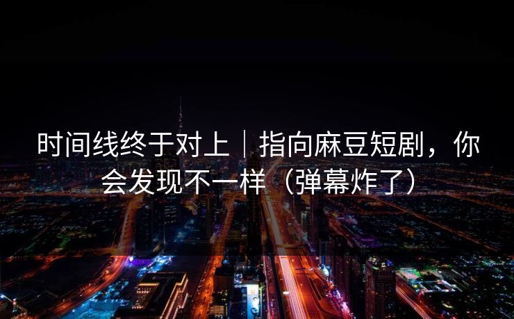 时间线终于对上｜指向麻豆短剧，你会发现不一样（弹幕炸了）