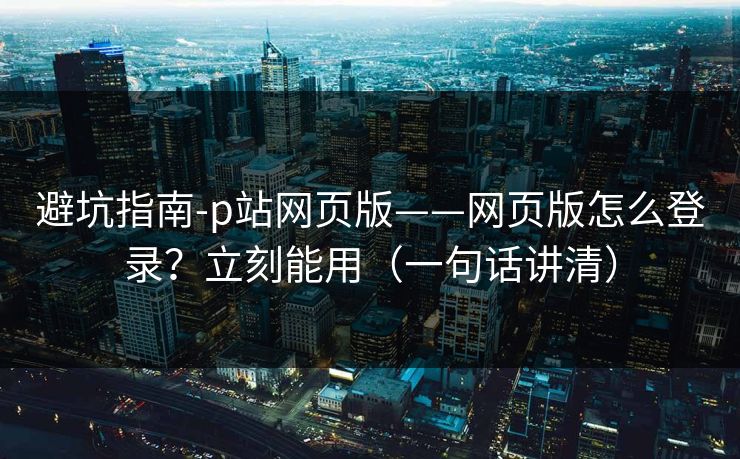 避坑指南-p站网页版——网页版怎么登录？立刻能用（一句话讲清）