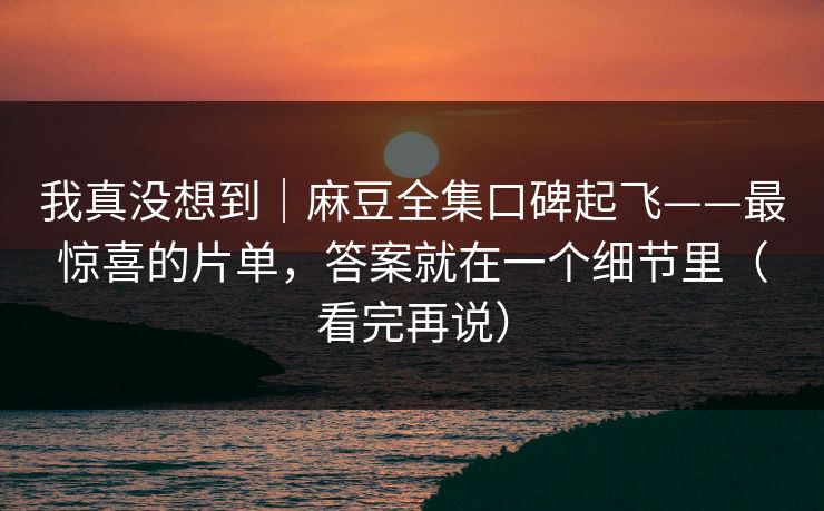我真没想到｜麻豆全集口碑起飞——最惊喜的片单，答案就在一个细节里（看完再说）