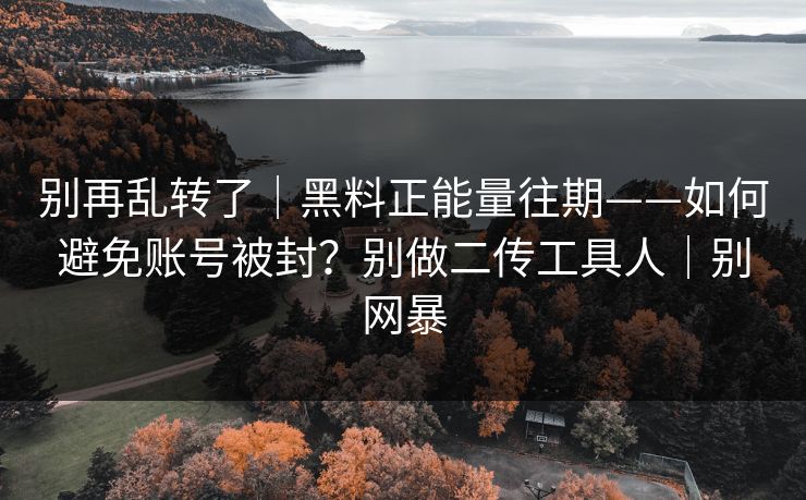 别再乱转了｜黑料正能量往期——如何避免账号被封？别做二传工具人｜别网暴