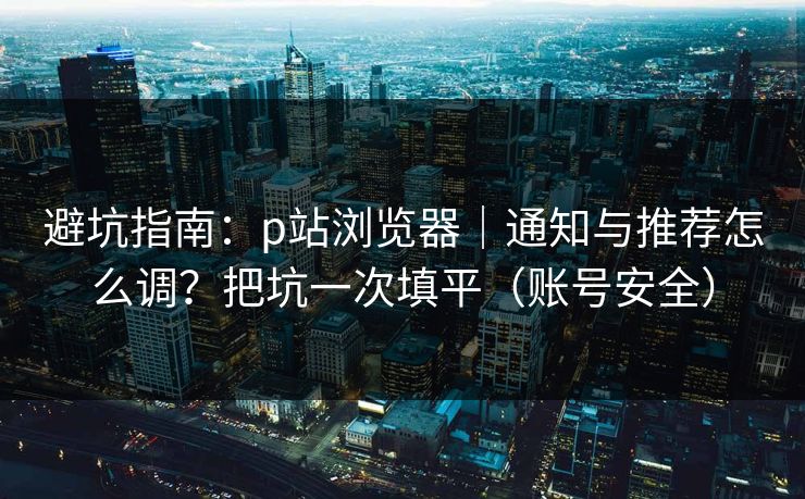 避坑指南：p站浏览器｜通知与推荐怎么调？把坑一次填平（账号安全）