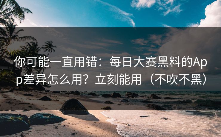 你可能一直用错：每日大赛黑料的App差异怎么用？立刻能用（不吹不黑）