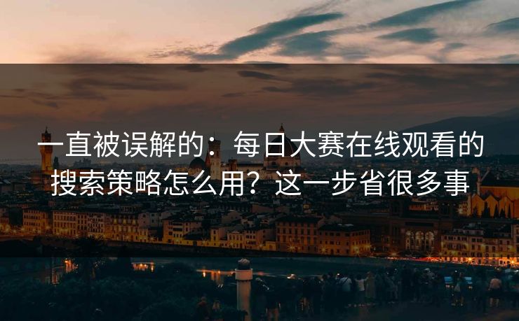 一直被误解的：每日大赛在线观看的搜索策略怎么用？这一步省很多事