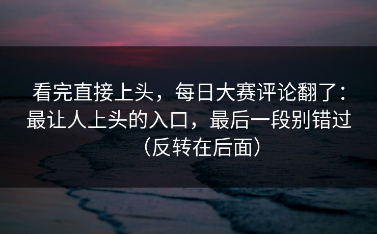 看完直接上头，每日大赛评论翻了：最让人上头的入口，最后一段别错过（反转在后面）