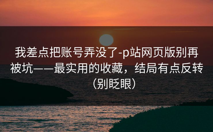 我差点把账号弄没了-p站网页版别再被坑——最实用的收藏，结局有点反转（别眨眼）