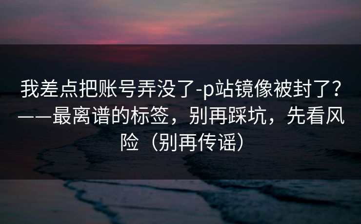 我差点把账号弄没了-p站镜像被封了？——最离谱的标签，别再踩坑，先看风险（别再传谣）