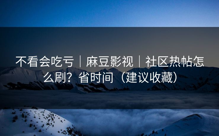 不看会吃亏｜麻豆影视｜社区热帖怎么刷？省时间（建议收藏）