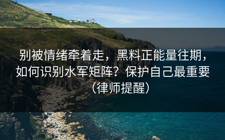 别被情绪牵着走，黑料正能量往期，如何识别水军矩阵？保护自己最重要（律师提醒）