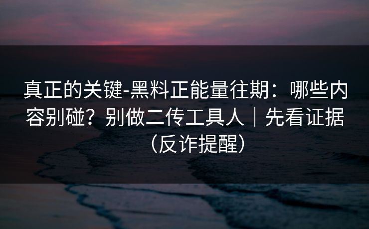 真正的关键-黑料正能量往期：哪些内容别碰？别做二传工具人｜先看证据（反诈提醒）