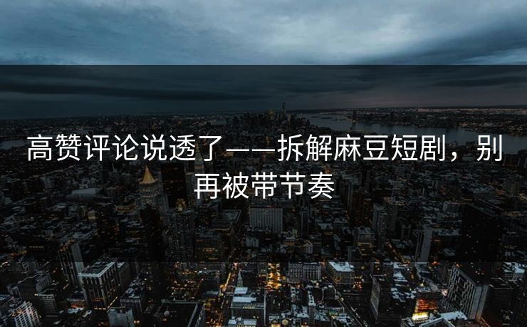 高赞评论说透了——拆解麻豆短剧，别再被带节奏