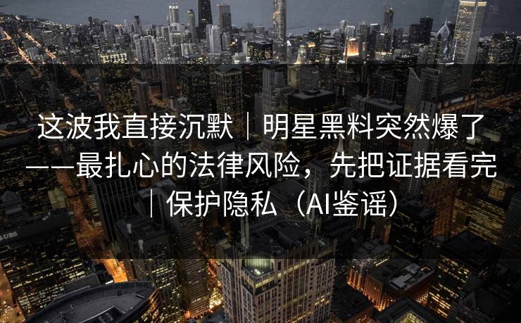 这波我直接沉默｜明星黑料突然爆了——最扎心的法律风险，先把证据看完｜保护隐私（AI鉴谣）