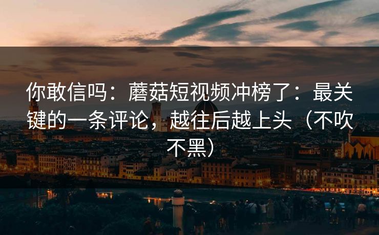 你敢信吗：蘑菇短视频冲榜了：最关键的一条评论，越往后越上头（不吹不黑）