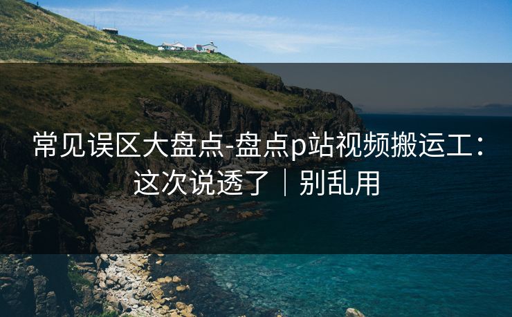常见误区大盘点-盘点p站视频搬运工：这次说透了｜别乱用