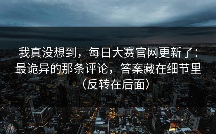 我真没想到，每日大赛官网更新了：最诡异的那条评论，答案藏在细节里（反转在后面）