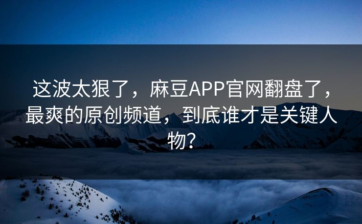 这波太狠了，麻豆APP官网翻盘了，最爽的原创频道，到底谁才是关键人物？