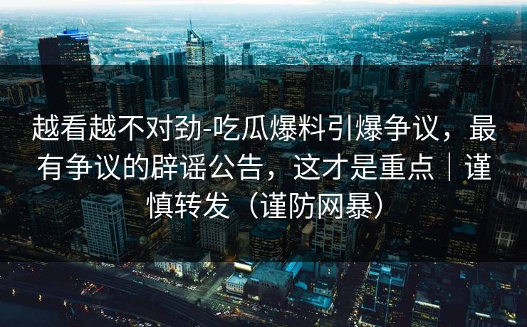 越看越不对劲-吃瓜爆料引爆争议，最有争议的辟谣公告，这才是重点｜谨慎转发（谨防网暴）
