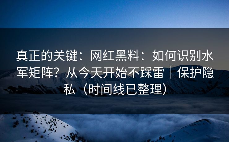 真正的关键：网红黑料：如何识别水军矩阵？从今天开始不踩雷｜保护隐私（时间线已整理）