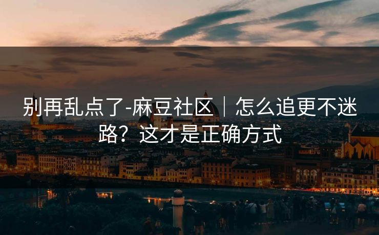 别再乱点了-麻豆社区｜怎么追更不迷路？这才是正确方式
