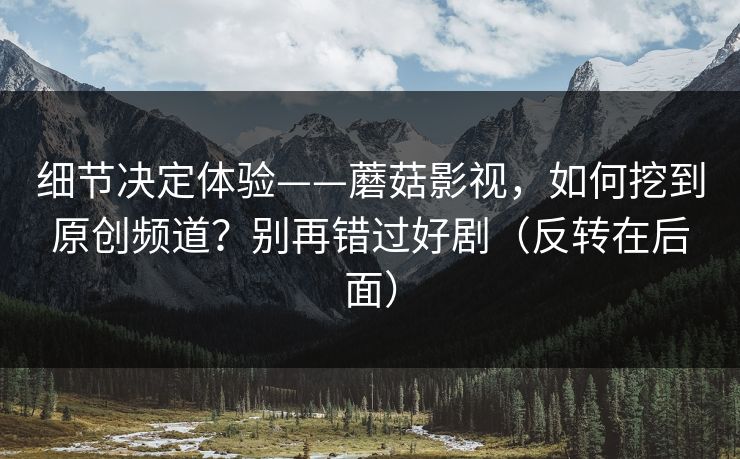 细节决定体验——蘑菇影视，如何挖到原创频道？别再错过好剧（反转在后面）