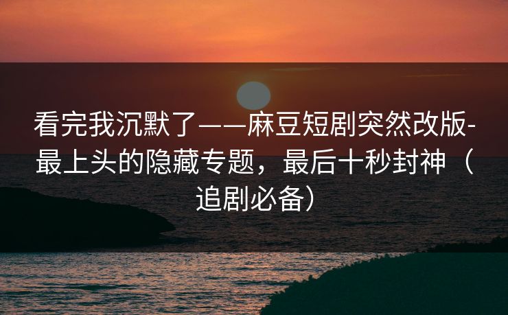 看完我沉默了——麻豆短剧突然改版-最上头的隐藏专题，最后十秒封神（追剧必备）