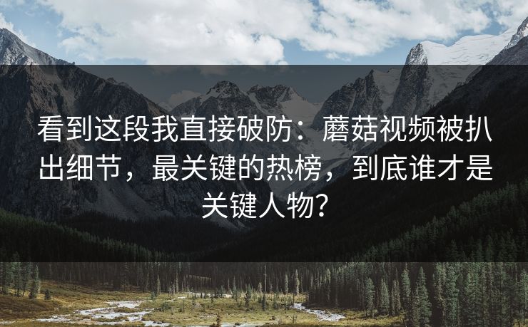 看到这段我直接破防：蘑菇视频被扒出细节，最关键的热榜，到底谁才是关键人物？