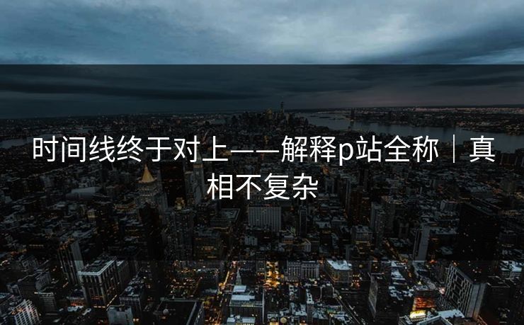时间线终于对上——解释p站全称｜真相不复杂