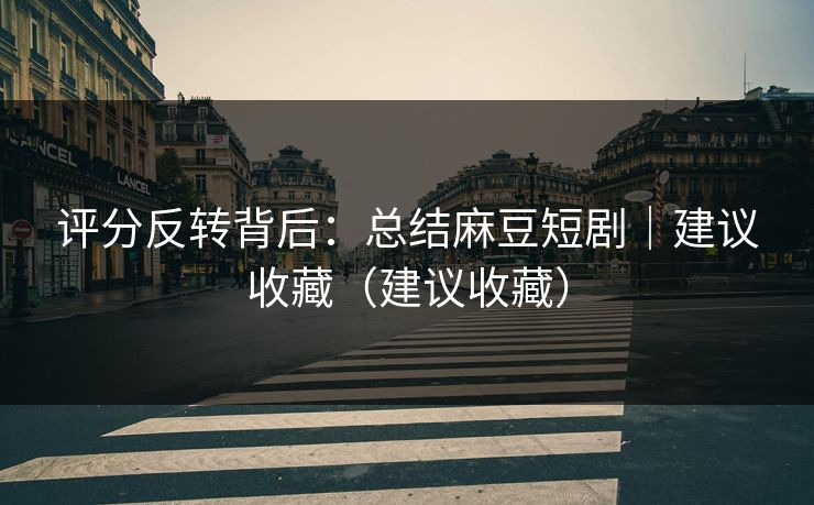 评分反转背后：总结麻豆短剧｜建议收藏（建议收藏）