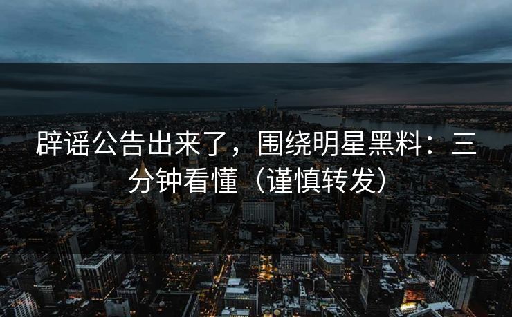 辟谣公告出来了，围绕明星黑料：三分钟看懂（谨慎转发）