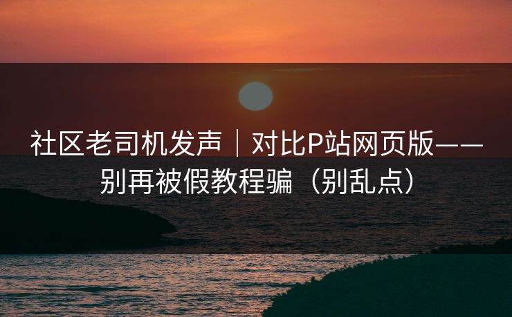 社区老司机发声｜对比P站网页版——别再被假教程骗（别乱点）