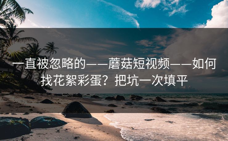 一直被忽略的——蘑菇短视频——如何找花絮彩蛋？把坑一次填平